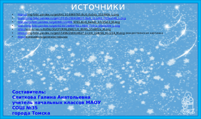 источники https:// img-fotki.yandex.ru/get/6413/16969765.8c/0_6a3da_353460b_L.png  https:// img-fotki.yandex.ru/get/15525/200418627.3b/0_111eb3_763aa346_L.png http:// img-fotki.yandex.ru/get/6613/1696  9765.8c/0_6a3d3_37c2fa53_M.png  http:// img-fotki.yandex.ru/get/9230/16969765.146/0_773c1_d9cfd399_L.png http:// kira-scrap.ru/KATALOG/OFORMLENIE/1/0_8b9fb_55e8ff2a_M.png  https:// img-fotki.yandex.ru/get/15496/200418627.113/0_158c66_91c234_M.png рождественская картинка http:// kvestodel.ru/generator-rebusov  Составитель:  Слиткова Галина Анатольевна  учитель начальных классов МАОУ СОШ №35 города Томска 