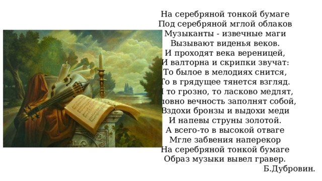 На серебряной тонкой бумаге Под серебряной мглой облаков Музыканты - извечные маги Вызывают виденья веков. И проходят века вереницей, И валторна и скрипки звучат: То былое в мелодиях снится, То в грядущее тянется взгляд. И то грозно, то ласково медлят, Словно вечность заполнят собой, Вздохи бронзы и выдохи меди И напевы струны золотой. А всего-то в высокой отваге Мгле забвения наперекор На серебряной тонкой бумаге Образ музыки вывел гравер. Б.Дубровин. 