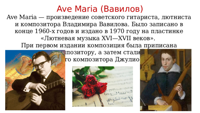 Ave Maria (Вавилов) Ave Maria — произведение советского гитариста, лютниста и композитора Владимира Вавилова. Было записано в конце 1960-х годов и издано в 1970 году на пластинке «Лютневая музыка XVI—XVII веков». При первом издании композиция была приписана неизвестному композитору, а затем стали указывать имя итальянского композитора Джулио Каччини 