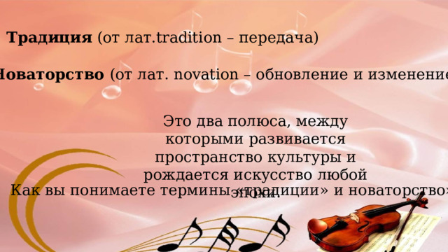 Традиция (от лат.tradition – передача) Новаторство (от лат. novation – обновление и изменение) Это два полюса, между которыми развивается пространство культуры и рождается искусство любой эпохи. Как вы понимаете термины «традиции» и новаторство»? 