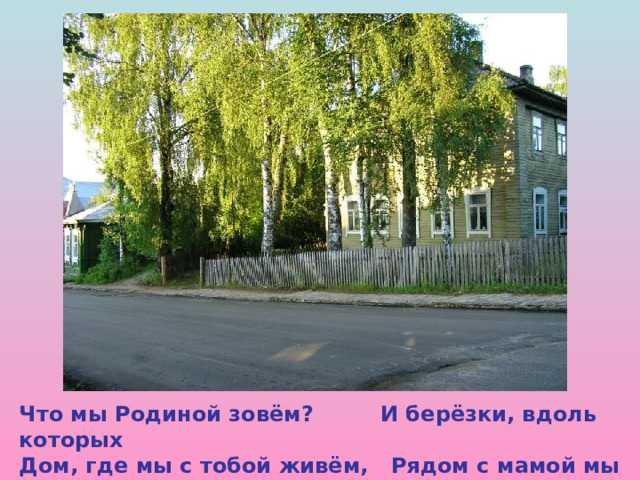 Что мы Родиной зовём? И берёзки, вдоль которых Дом, где мы с тобой живём, Рядом с мамой мы идём.  