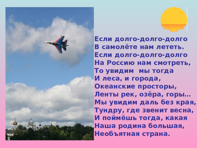 Если долго-долго-долго В самолёте нам лететь. Если долго-долго-долго На Россию нам смотреть, То увидим мы тогда И леса, и города, Океанские просторы, Ленты рек, озёра, горы… Мы увидим даль без края, Тундру, где звенит весна, И поймёшь тогда, какая Наша родина большая, Необъятная страна. 