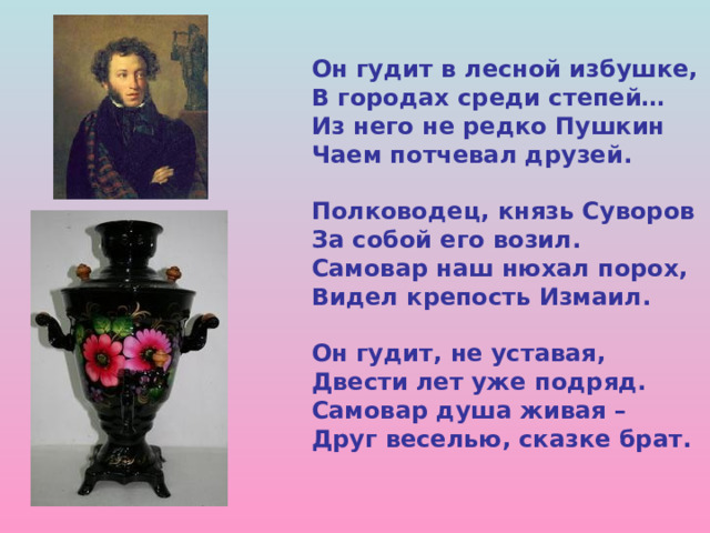 Он гудит в лесной избушке, В городах среди степей… Из него не редко Пушкин Чаем потчевал друзей.  Полководец, князь Суворов За собой его возил. Самовар наш нюхал порох, Видел крепость Измаил.  Он гудит, не уставая, Двести лет уже подряд. Самовар душа живая – Друг веселью, сказке брат. 
