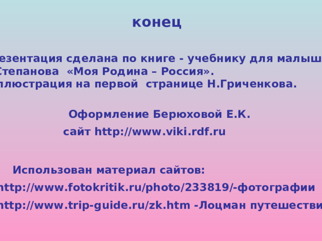 конец Презентация сделана по книге - учебнику для малышей В.Степанова «Моя Родина – Россия». Иллюстрация на первой странице Н.Гриченкова. Оформление Берюховой Е.К. сайт http://www.viki.rdf.ru Использован материал сайтов: http://www.fotokritik.ru/photo/233819/-фотографии http://www.trip-guide.ru/zk.htm -Лоцман путешествий 
