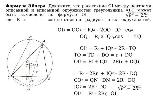 Формула Эйлера . Докажите, что расстояние ОI между центрами описанной и вписанной окружностей треугольника АВС может быть вычислено по формуле OI = ,  где R и r – соответственно радиусы этих окружностей .    OI 2 = OQ 2 + IQ 2 – 2OQ · IQ · cos  OQ = R, а IQ · cos = TQ  OI 2 = R 2 + IQ 2 – 2R · TQ  TQ = TD + DQ = r + DQ  OI 2 = R 2 + IQ 2 – 2R(r + DQ) =  = R 2 – 2Rr + IQ 2 – 2R · DQ  CQ 2 = QN · DN = 2R · DQ  IQ 2 = 2R · DQ  OI 2 = R 2 – 2Rr, OI = 