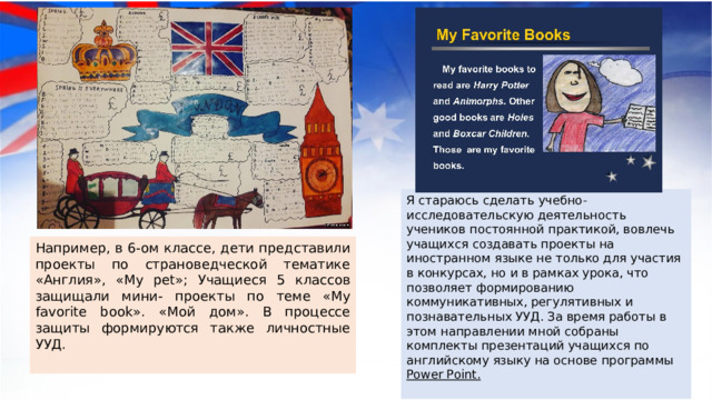 Я стараюсь сделать учебно-исследовательскую деятельность учеников постоянной практикой, вовлечь учащихся создавать проекты на иностранном языке не только для участия в конкурсах, но и в рамках урока, что позволяет формированию коммуникативных, регулятивных и познавательных УУД. За время работы в этом направлении мной собраны комплекты презентаций учащихся по английскому языку на основе программы Power Point.   Например, в 6-ом классе, дети представили проекты по страноведческой тематике «Англия», «My pet»; Учащиеся 5 классов защищали мини- проекты по теме «My favorite book». «Мой дом». В процессе защиты формируются также личностные УУД. 