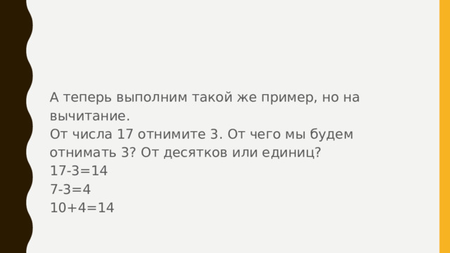 А теперь выполним такой же пример, но на вычитание. От числа 17 отнимите 3. От чего мы будем отнимать 3? От десятков или единиц? 17-3=14 7-3=4 10+4=14 