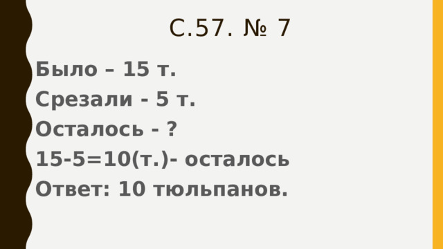 С.57. № 7 Было – 15 т. Срезали - 5 т. Осталось - ? 15-5=10(т.)- осталось Ответ: 10 тюльпанов. 