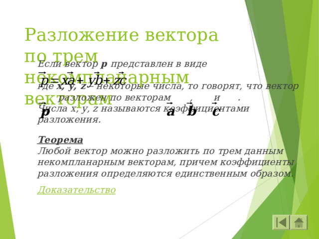 Разложение вектора по трем некомпланарным векторам Если вектор p  представлен в виде  где x, y, z – некоторые числа, то говорят, что вектор  разложен по векторам  , и . Числа x, y , z называются коэффициентами разложения.  Теорема Любой вектор можно разложить по трем данным некомпланарным векторам, причем коэффициенты разложения определяются единственным образом.  Доказательство  