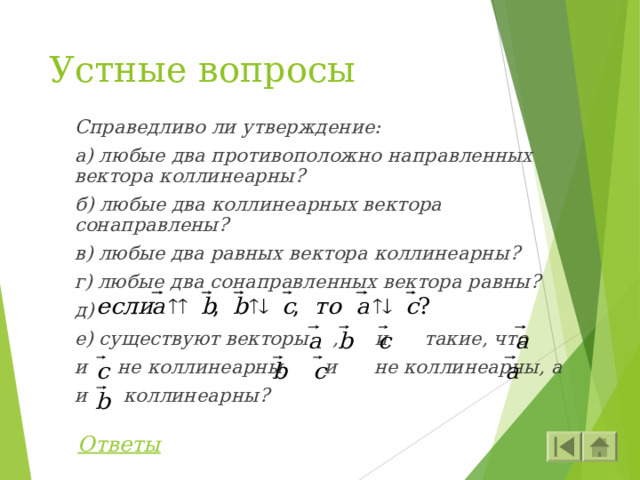 Устные вопросы Справедливо ли утверждение: а) любые два противоположно направленных вектора коллинеарны? б) любые два коллинеарных вектора сонаправлены? в) любые два равных вектора коллинеарны? г) любые два сонаправленных вектора равны? д) е) существуют векторы , и такие, что и не коллинеарны, и не коллинеарны, а и коллинеарны? Ответы 