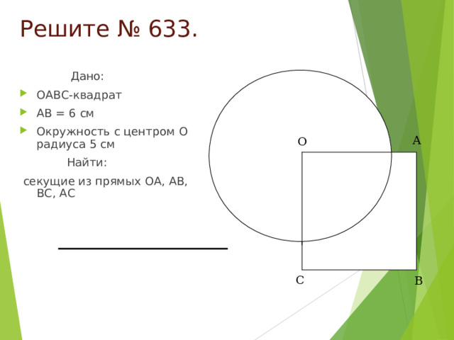 Решите № 633.  Дано: OABC- квадрат AB = 6 см Окружность с центром O радиуса 5 см  Найти:  секущие из прямых OA , AB , BC , АС А О О С В 