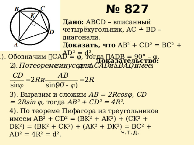 № 827 Дано: АВСD – вписанный четырёхугольник, АС ﬩ ВD – диагонали. Доказать, что AB² + CD² = BC² + AD² = d². Доказательство: 1). Обозначим ے CAD = φ, тогда ے ADB = 90° – φ. 3). Выразим и сложим АВ = 2Rcos φ , CD = 2Rsin φ, тогда  AB² + CD² = 4R². 4). По теореме Пифагора из треугольников имеем AB² + CD² = (BK² + AK²) + (CK² + DK²) = (BK² + CK²) + (AK² + DK²) = BC² + AD² = 4R² = d². ч.т.д. 