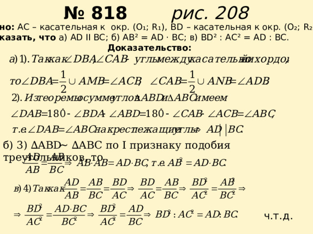 № 818 рис. 208 Дано: АС – касательная к окр. (О₁; R₁), BD  – касательная к окр. (О₂; R₂) Доказать, что а) AD II BC; б) AB² = AD · BC; в) BD² : AC² = AD : BC. Доказательство:  б) 3) ∆ABD ̴ ∆ABC по I признаку подобия треугольников, то ч.т.д. 