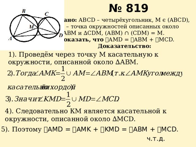 № 819 Дано: ABCD – четырёхугольник, М ϵ (ABCD), М – точка окружностей описанных около ∆ АВМ и ∆CDM, (ABM) ∩ (CDM) = M. Доказать, что  ے AMD = ے ABM + ے MCD. Доказательство: К 1). Проведём через точку М касательную к окружности, описанной около ∆АВМ. 4). Следовательно КМ является касательной к окружности, описанной около ∆MCD. 5). Поэтому ے AMD = ے AMK + ے KMD = ے ABM + ے MCD. ч.т.д. 