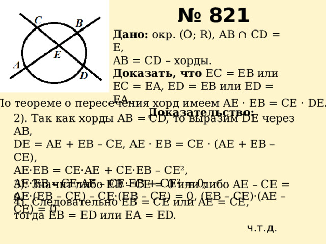 № 821 Дано: окр. (О; R), AB ∩ CD = E, AB = CD – хорды. Доказать, что EC = EB или EC = EA, ED = EB или ED = EA. Доказательство: 1). По теореме о пересечения хорд имеем AE · EB = CE · DE. 2). Так как хорды AB = CD, то выразим DE через AB, DE = AE + EB – CE, AE · EB = CE · (AE + EB – CE), AE·EB = CE·AE + CE·EB – CE², AE·EB – CE·AE – CE·EB + CE² = 0, AE·(EB – CE) – CE·(EB – CE) = 0, (EB – CE)·(AE – CE) = 0. 3). Значит либо EB – CE = 0 или либо AE – CE = 0. 4). Следовательно EB = CE или AE = CE, тогда EB = ED или EA = ED. ч.т.д. 