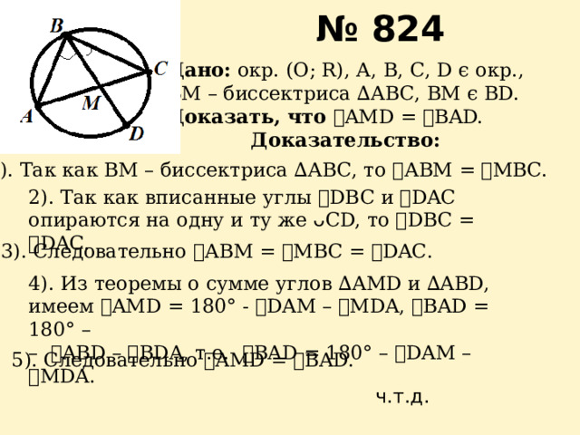 № 824 Дано: окр. (О; R), А, В, С, D ϵ окр., ВМ – биссектриса ∆АВС, ВМ ϵ BD. Доказать, что ے AMD = ے BAD. Доказательство: 1). Так как ВМ – биссектриса ∆АВС, то ے АВМ = ے МВС. 2). Так как вписанные углы ے DBC и ے DAC опираются на одну и ту же ᴗ СD, то ے DВC = ے DAС. 3). Следовательно ے АВМ = ے МВС = ے DAС. 4). Из теоремы о сумме углов ∆АMD и ∆ABD, имеем ے AMD = 180 ° - ے DAМ – ے МDA, ے BAD = 180 ° – – ے ABD – ے BDA, т.е. ے BAD = 180 ° – ے DAM – ے MDA. 5). Следовательно ے AMD = ے BAD. ч.т.д. 