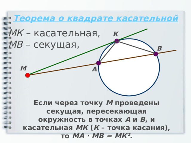 Теорема о квадрате касательной МК – касательная, МВ – секущая, К В М А Если через точку М проведены секущая, пересекающая окружность в точках А и В , и касательная МК ( К – точка касания), то МА · МВ = МК². 
