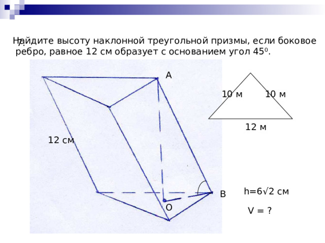 Найдите высоту наклонной треугольной призмы, если боковое  ребро, равное 12 см образует с основанием угол 45 0 . 7. А 1 0  м 10 м 12 м 12 см h= 6 √2 см В О V = ? 