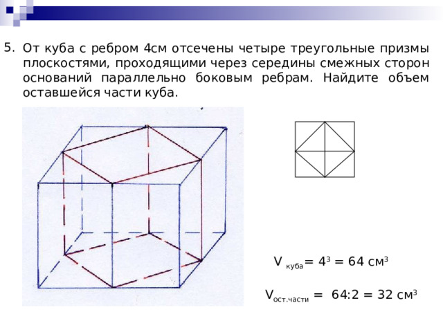 5. От куба с ребром 4см отсечены четыре треугольные призмы плоскостями, проходящими через середины смежных сторон оснований параллельно боковым ребрам. Найдите объем оставшейся части куба. V куба =  4 3 =  64 c м 3 V ост.части  = 64:2 = 32 см 3 
