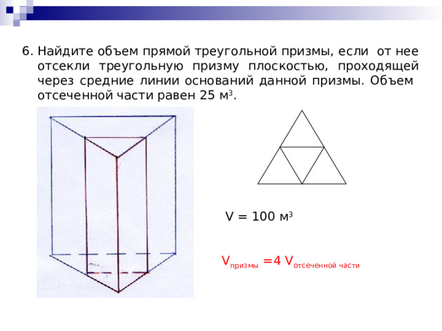 Найдите объем прямой треугольной призмы, если от нее отсекли треугольную призму плоскостью, проходящей через средние линии оснований данной призмы. Объем отсеченной части равен 25 м 3 . 6. V = 100 м 3 V призмы = 4 V отсеченной части 