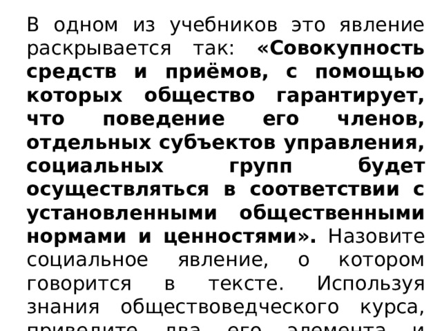 В одном из учебников это явление раскрывается так: «Совокупность средств и приёмов, с помощью которых общество гарантирует, что поведение его членов, отдельных субъектов управления, социальных групп будет осуществляться в соответствии с установленными общественными нормами и ценностями». Назовите социальное явление, о котором говорится в тексте. Используя знания обществоведческого курса, приведите два его элемента и проиллюстрируйте примером один (любой) из них.  