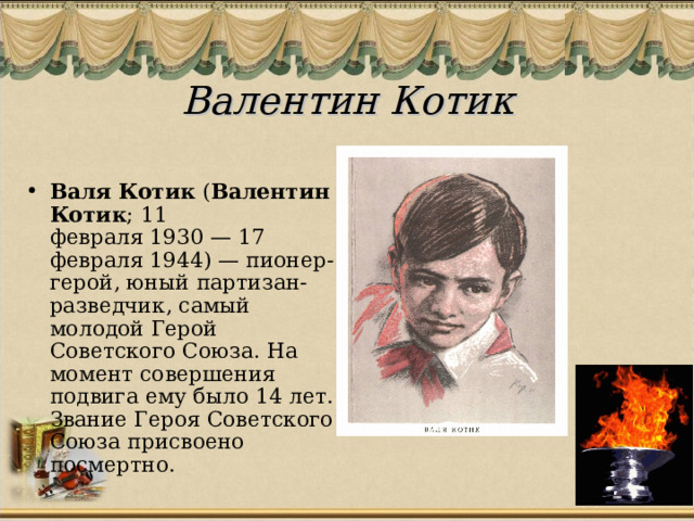 Валентин Котик   Валя Котик  ( Валентин Котик ; 11 февраля 1930 — 17 февраля 1944) — пионер-герой, юный партизан-разведчик, самый молодой Герой Советского Союза. На момент совершения подвига ему было 14 лет. Звание Героя Советского Союза присвоено посмертно. 