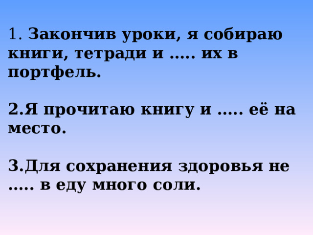 1. Закончив уроки, я собираю книги, тетради и ….. их в портфель.  Я прочитаю книгу и ….. её на место.  Для сохранения здоровья не ….. в еду много соли. 