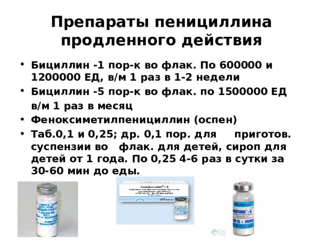 Препараты пенициллина продленного действия Бициллин -1 пор-к во флак. По 600000 и 1200000 ЕД, в/м 1 раз в 1-2 недели Бициллин -5 пор-к во флак. по 1500000 ЕД  в/м 1 раз в месяц Феноксиметилпенициллин (оспен) Таб.0,1 и 0,25; др. 0,1 пор. для приготов. суспензии во флак. для детей, сироп для детей от 1 года. По 0,25 4-6 раз в сутки за 30-60 мин до еды. 