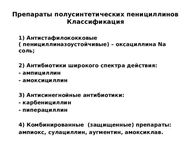 Препараты полусинтетических пенициллинов  Классификация  1) Антистафилококковые ( пенициллиназоустойчивые) – оксациллина Na соль;   2) Антибиотики широкого спектра действия:  - ампициллин  - амоксициллин   3) Антисинегнойные антибиотики:  - карбенициллин  - пиперациллин   4) Комбинированные (защищенные) препараты:  ампиокс, сулациллин, аугментин, амоксиклав.    