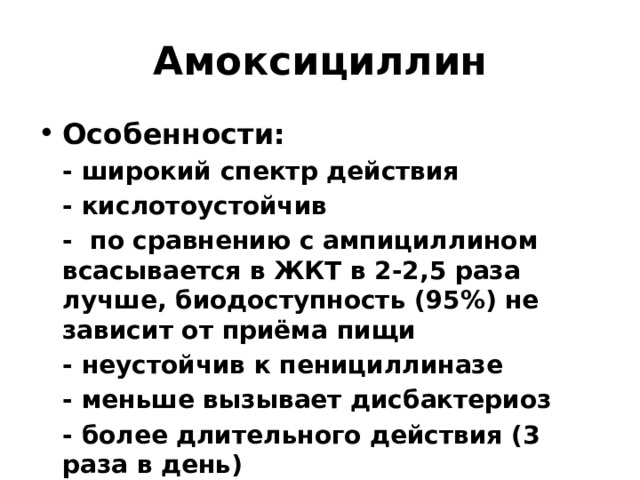 Амоксициллин Особенности:  - широкий спектр действия  - кислотоустойчив  - по сравнению с ампициллином всасывается в ЖКТ в 2-2,5 раза лучше, биодоступность (95%) не зависит от приёма пищи  - неустойчив к пенициллиназе  - меньше вызывает дисбактериоз  - более длительного действия (3 раза в день) 