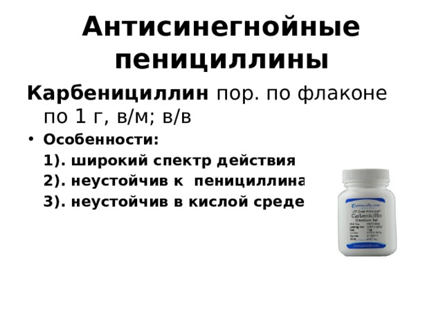 Антисинегнойные пенициллины Карбенициллин пор. по флаконе по 1 г, в/м; в/в Особенности:  1). широкий спектр действия  2). неустойчив к пенициллиназе  3). неустойчив в кислой среде желудка  