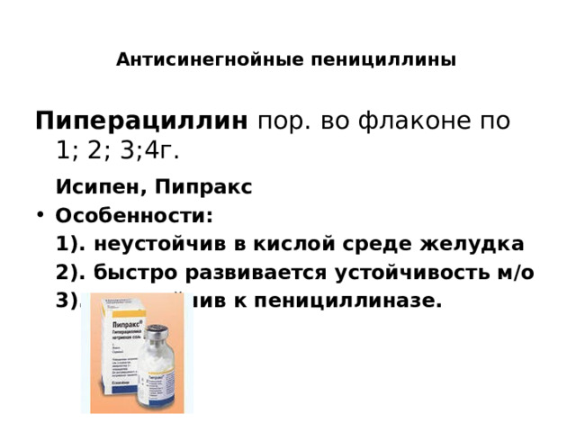  Антисинегнойные пенициллины   Пиперациллин пор. во флаконе по 1; 2; 3;4г.  Исипен, Пипракс Особенности:  1). неустойчив в кислой среде желудка  2). быстро развивается устойчивость м/о  3). неустойчив к пенициллиназе.   