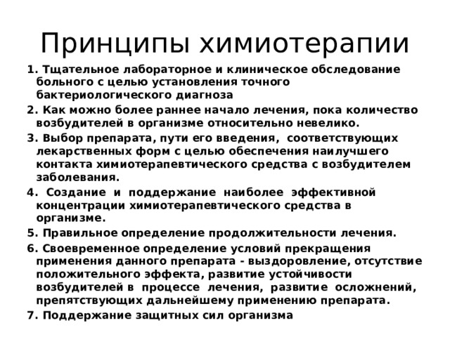 Принципы химиотерапии 1. Тщательное лабораторное и клиническое обследование больного с целью установления точного бактериологического диагноза 2. Как можно более раннее начало лечения, пока количество возбудителей в организме относительно невелико. 3. Выбор препарата, пути его введения, соответствующих лекарственных форм с целью обеспечения наилучшего контакта химиотерапевтического средства с возбудителем заболевания. 4. Создание и поддержание наиболее эффективной концентрации химиотерапевтического средства в организме. 5. Правильное определение продолжительности лечения. 6. Своевременное определение условий прекращения применения данного препарата - выздоровление, отсутствие положительного эффекта, развитие устойчивости возбудителей в процессе лечения, развитие осложнений, препятствующих дальнейшему применению препарата. 7. Поддержание защитных сил организма 