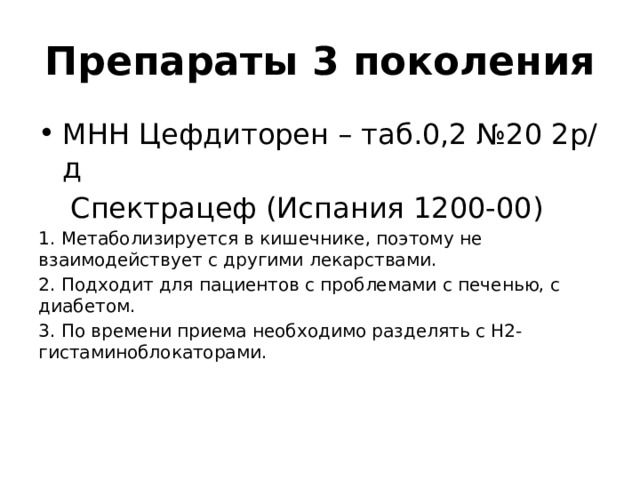 Препараты 3 поколения МНН Цефдиторен – таб.0,2 №20 2р/д  Спектрацеф (Испания 1200-00) 1. Метаболизируется в кишечнике, поэтому не взаимодействует с другими лекарствами. 2. Подходит для пациентов с проблемами с печенью, с диабетом. 3. По времени приема необходимо разделять с Н2-гистаминоблокаторами. 