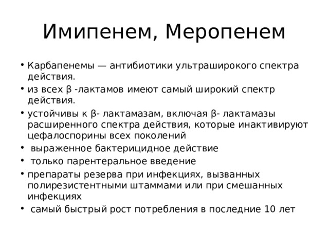  Имипенем, Меропенем Карбапенемы — антибиотики ультраширокого спектра действия. из всех β -лактамов имеют самый широкий спектр действия. устойчивы к β- лактамазам, включая β- лактамазы расширенного спектра действия, которые инактивируют цефалоспорины всех поколений  выраженное бактерицидное действие  только парентеральное введение препараты резерва при инфекциях, вызванных полирезистентными штаммами или при смешанных инфекциях  самый быстрый рост потребления в последние 10 лет 