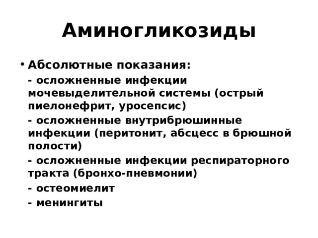 Аминогликозиды Абсолютные показания:  - осложненные инфекции мочевыделительной системы (острый пиелонефрит, уросепсис)  - осложненные внутрибрюшинные инфекции (перитонит, абсцесс в брюшной полости)  - осложненные инфекции респираторного тракта (бронхо-пневмонии)  - остеомиелит  - менингиты 