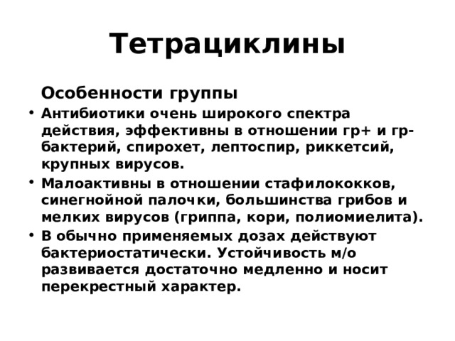 Тетрациклины  Особенности группы Антибиотики очень широкого спектра действия, эффективны в отношении гр+ и гр- бактерий, спирохет, лептоспир, риккетсий, крупных вирусов. Малоактивны в отношении стафилококков, синегнойной палочки, большинства грибов и мелких вирусов (гриппа, кори, полиомиелита). В обычно применяемых дозах действуют бактериостатически. Устойчивость м/о развивается достаточно медленно и носит перекрестный характер. 