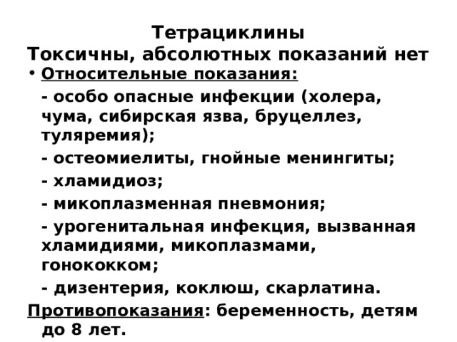 Тетрациклины  Токсичны, абсолютных показаний нет Относительные показания:  - особо опасные инфекции (холера, чума, сибирская язва, бруцеллез, туляремия);  - остеомиелиты, гнойные менингиты;  - хламидиоз;  - микоплазменная пневмония;  - урогенитальная инфекция, вызванная хламидиями, микоплазмами, гонококком;  - дизентерия, коклюш, скарлатина. Противопоказания : беременность, детям до 8 лет.  