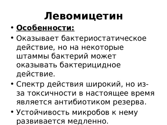 Левомицетин Особенности: Оказывает бактериостатическое действие, но на некоторые штаммы бактерий может оказывать бактерицидное действие. Спектр действия широкий, но из-за токсичности в настоящее время является антибиотиком резерва. Устойчивость микробов к нему развивается медленно.   