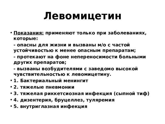 Левомицетин Показания: применяют только при заболеваниях, которые:  - опасны для жизни и вызваны м/о с частой устойчивостью к менее опасным препаратам;  - протекают на фоне непереносимости больными других препаратов;  - вызваны возбудителями с заведомо высокой чувствительностью к левомицетину. 1. Бактериальный менингит 2. тяжелые пневмонии 3. тяжелая риккетсиозная инфекция (сыпной тиф) 4. дизентерия, бруцеллез, туляремия 5. внутриглазная инфекция 