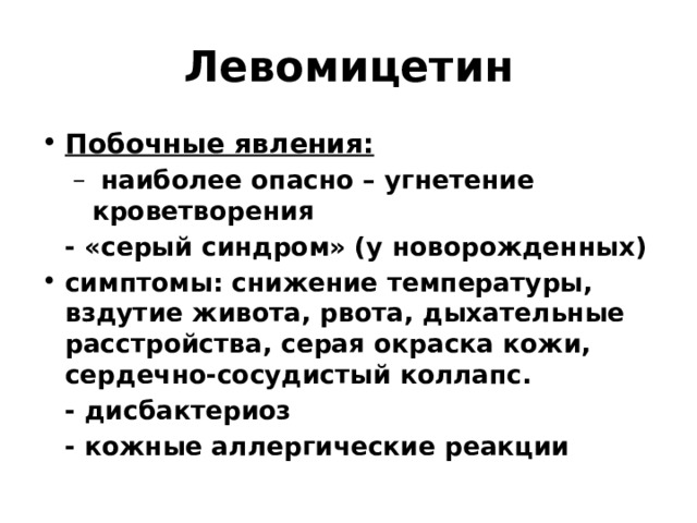 Левомицетин Побочные явления:  наиболее опасно – угнетение кроветворения  наиболее опасно – угнетение кроветворения  - «серый синдром» (у новорожденных) симптомы: снижение температуры, вздутие живота, рвота, дыхательные расстройства, серая окраска кожи, сердечно-сосудистый коллапс.  - дисбактериоз  - кожные аллергические реакции 