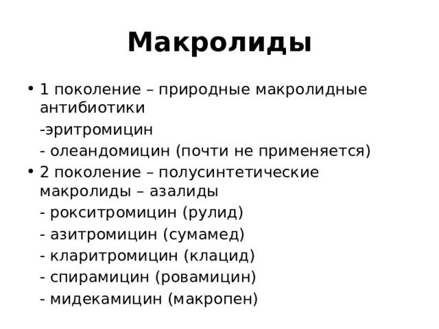 Макролиды 1 поколение – природные макролидные антибиотики  -эритромицин  - олеандомицин (почти не применяется) 2 поколение – полусинтетические макролиды – азалиды  - рокситромицин (рулид)  - азитромицин (сумамед)  - кларитромицин (клацид)  - спирамицин (ровамицин)  - мидекамицин (макропен) 