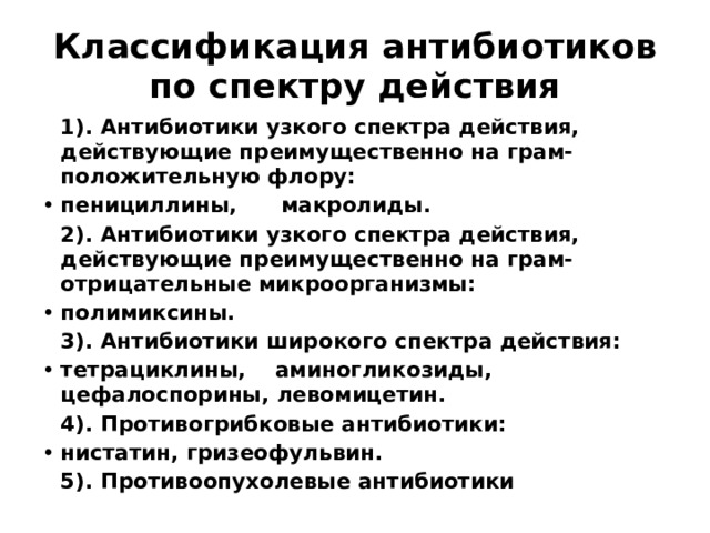 Классификация антибиотиков по спектру действия  1). Антибиотики узкого спектра действия, действующие преимущественно на грам-положительную флору: пенициллины, макролиды.  2). Антибиотики узкого спектра действия, действующие преимущественно на грам-отрицательные микроорганизмы: полимиксины.  3). Антибиотики широкого спектра действия: тетрациклины, аминогликозиды, цефалоспорины, левомицетин.  4). Противогрибковые антибиотики: нистатин, гризеофульвин.  5). Противоопухолевые антибиотики 