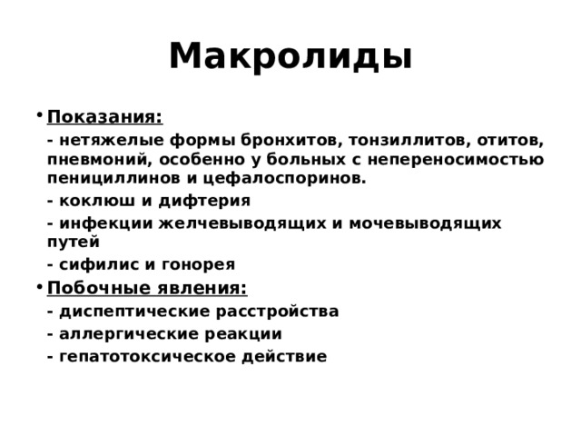 Макролиды Показания:  - нетяжелые формы бронхитов, тонзиллитов, отитов, пневмоний, особенно у больных с непереносимостью пенициллинов и цефалоспоринов.  - коклюш и дифтерия  - инфекции желчевыводящих и мочевыводящих путей  - сифилис и гонорея Побочные явления:  - диспептические расстройства  - аллергические реакции  - гепатотоксическое действие 