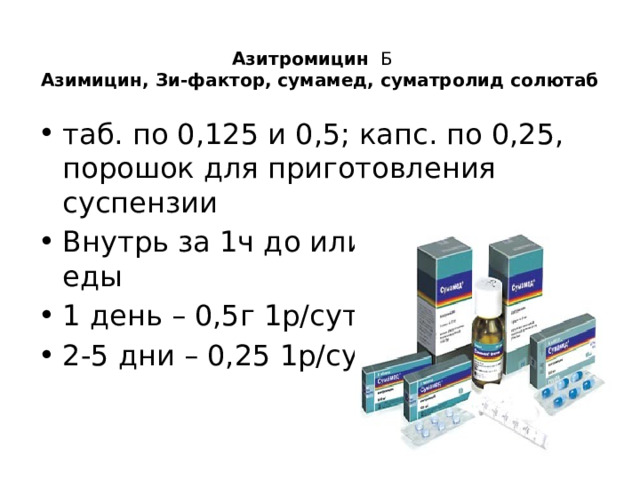  Азитромицин Б   Азимицин, Зи-фактор, сумамед, суматролид солютаб   таб. по 0,125 и 0,5; капс. по 0,25, порошок для приготовления суспензии Внутрь за 1ч до или через 2ч после еды 1 день – 0,5г 1р/сутки 2-5 дни – 0,25 1р/сутки. 