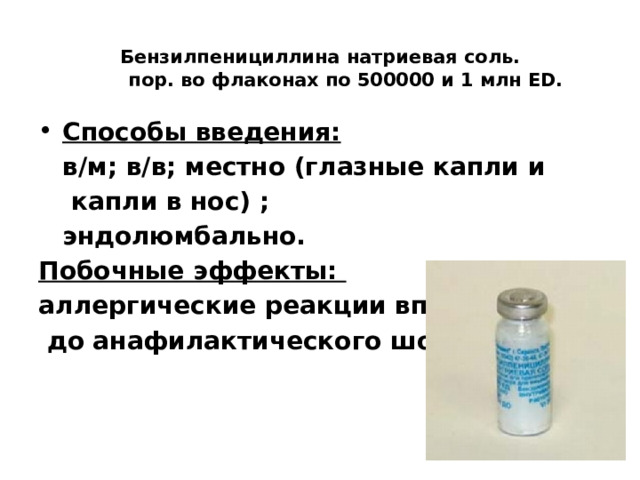  Бензилпенициллина натриевая соль.  пор. во флаконах по 500000 и 1 млн ЕD.   Способы введения:  в/м; в/в; местно (глазные капли и   капли в нос) ;  эндолюмбально. Побочные эффекты: аллергические реакции вплоть  до анафилактического шока  