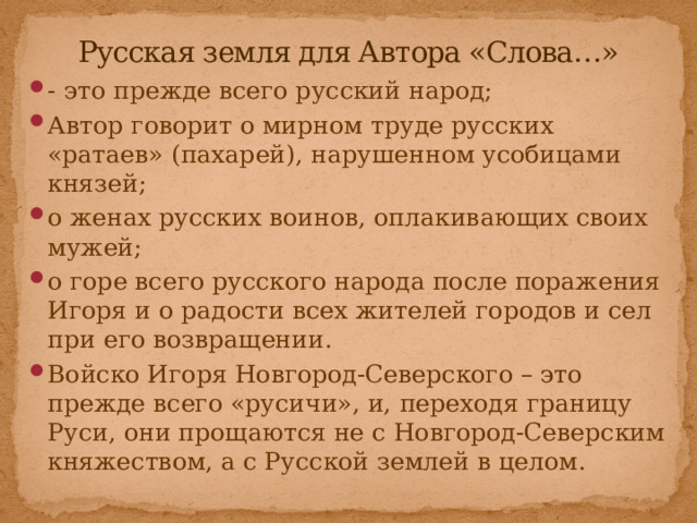 Русская земля для Автора «Слова…» - это прежде всего русский народ; Автор говорит о мирном труде русских «ратаев» (пахарей), нарушенном усобицами князей; о женах русских воинов, оплакивающих своих мужей; о горе всего русского народа после поражения Игоря и о радости всех жителей городов и сел при его возвращении. Войско Игоря Новгород-Северского – это прежде всего «русичи», и, переходя границу Руси, они прощаются не с Новгород-Северским княжеством, а с Русской землей в целом. 