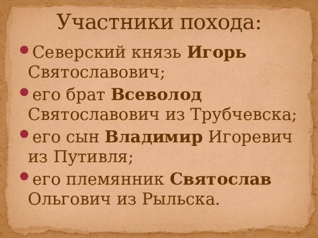 Участники похода: Северский князь Игорь Святославович; его брат Всеволод Святославович из Трубчевска; его сын Владимир Игоревич из Путивля; его племянник Святослав Ольгович из Рыльска. 