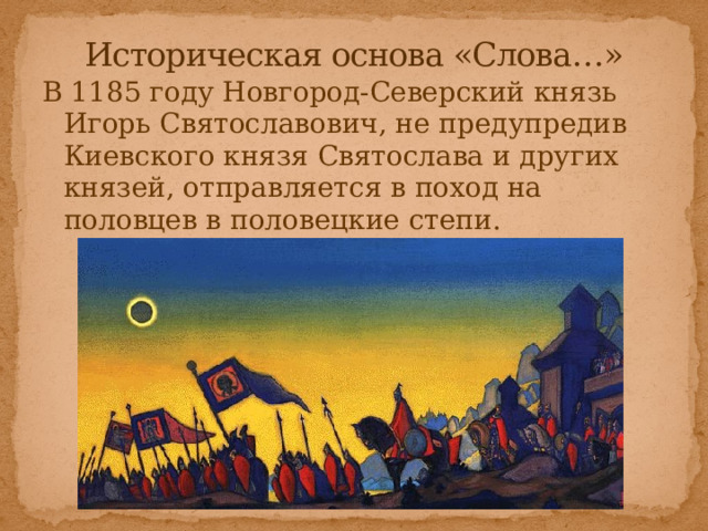 Историческая основа «Слова…» В 1185 году Новгород-Северский князь Игорь Святославович, не предупредив Киевского князя Святослава и других князей, отправляется в поход на половцев в половецкие степи. 