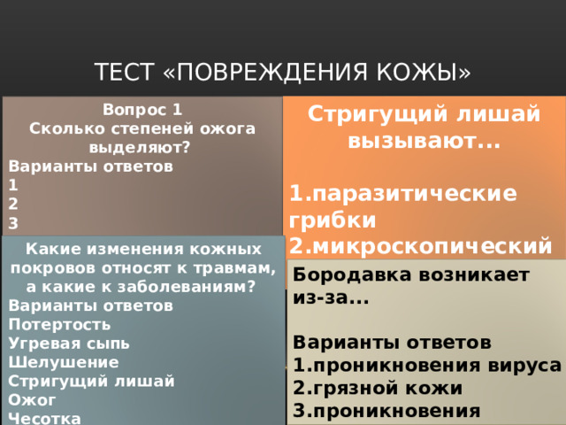 ТЕСТ «ПОВРЕЖДЕНИЯ КОЖЫ» Вопрос 1 Сколько степеней ожога выделяют?  Варианты ответов 1 2 3 4 Стригущий лишай вызывают...  1.паразитические грибки 2.микроскопический паразит 3.вирусы 4.бактерии Какие изменения кожных покровов относят к травмам, а какие к заболеваниям?  Варианты ответов Потертость Угревая сыпь Шелушение Стригущий лишай Ожог Чесотка Бородавка возникает из-за...  Варианты ответов 1.проникновения вируса 2.грязной кожи 3.проникновения бактерии 4.травмы кожных покровов 